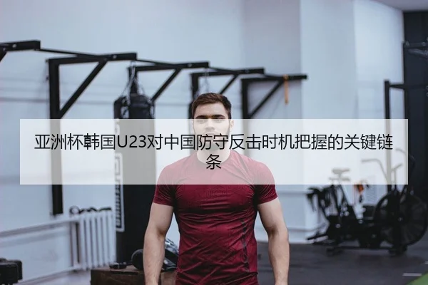 亚洲杯韩国U23对中国防守反击时机把握的关键链条