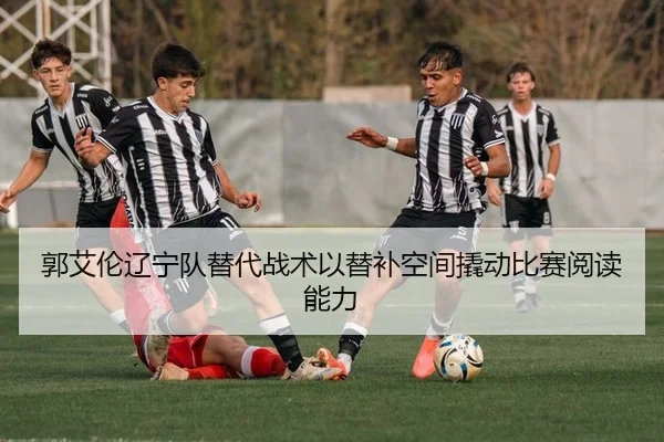 郭艾伦辽宁队替代战术以替补空间撬动比赛阅读能力