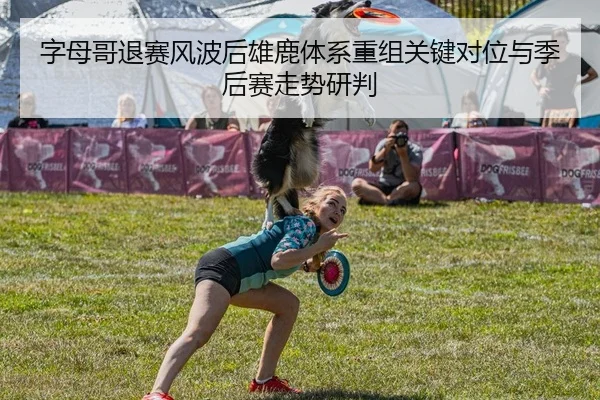 字母哥退赛风波后雄鹿体系重组关键对位与季后赛走势研判
