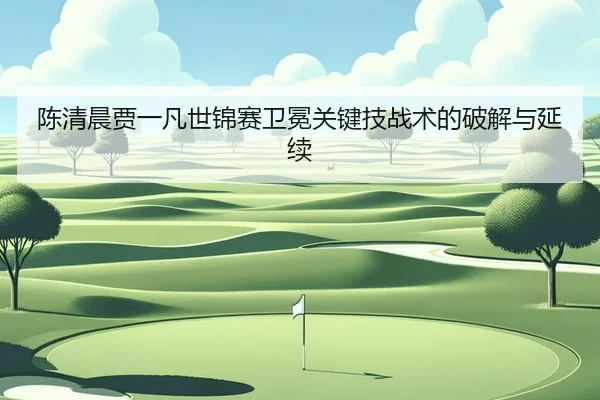 陈清晨贾一凡世锦赛卫冕关键技战术的破解与延续